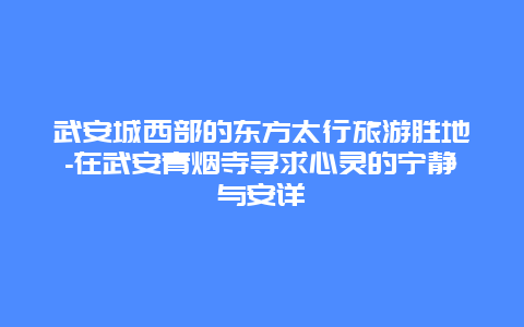 武安城西部的东方太行旅游胜地-在武安青烟寺寻求心灵的宁静与安详