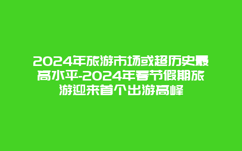 2024年旅游市场或超历史最高水平-2024年春节假期旅游迎来首个出游高峰