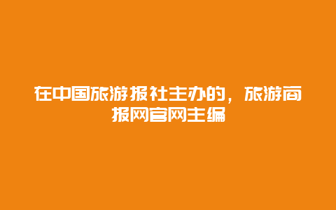 在中国旅游报社主办的，旅游商报网官网主编