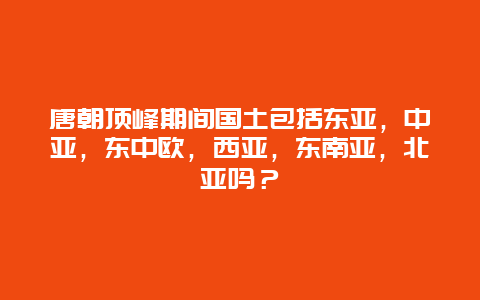 唐朝顶峰期间国土包括东亚，中亚，东中欧，西亚，东南亚，北亚吗？