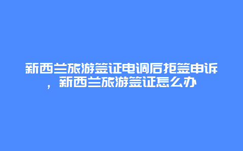 新西兰旅游签证电调后拒签申诉，新西兰旅游签证怎么办