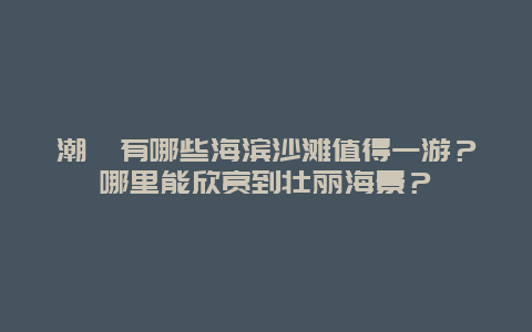 潮汕有哪些海滨沙滩值得一游？哪里能欣赏到壮丽海景？