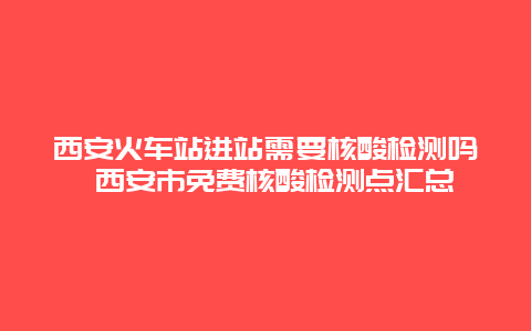 西安火车站进站需要核酸检测吗 西安市免费核酸检测点汇总