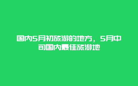 国内5月初旅游的地方，5月中旬国内最佳旅游地