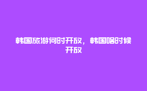 韩国旅游何时开放，韩国啥时候开放