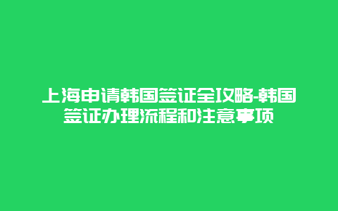 上海申请韩国签证全攻略-韩国签证办理流程和注意事项