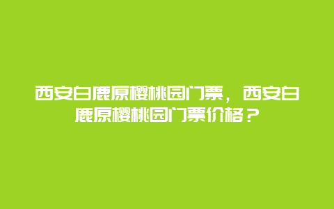 西安白鹿原樱桃园门票，西安白鹿原樱桃园门票价格？