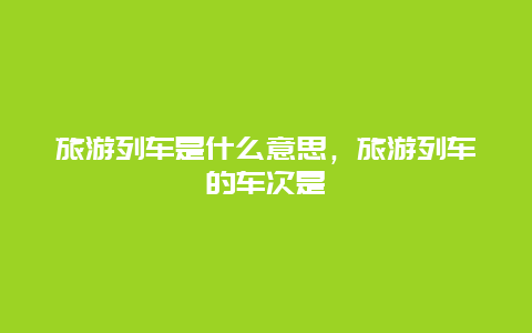 旅游列车是什么意思，旅游列车的车次是