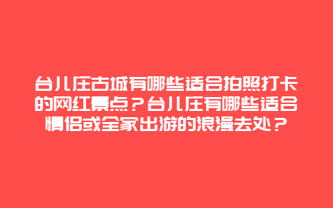 台儿庄古城有哪些适合拍照打卡的网红景点？台儿庄有哪些适合情侣或全家出游的浪漫去处？