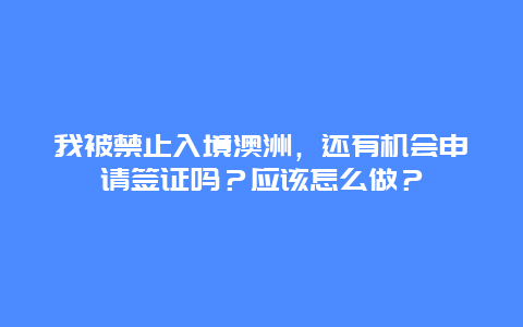 我被禁止入境澳洲，还有机会申请签证吗？应该怎么做？