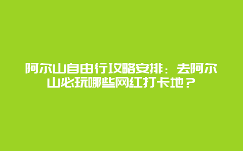 阿尔山自由行攻略安排：去阿尔山必玩哪些网红打卡地？