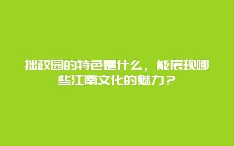 拙政园的特色是什么，能展现哪些江南文化的魅力？