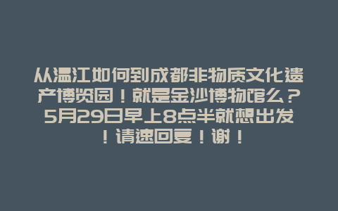 从温江如何到成都非物质文化遗产博览园！就是金沙博物馆么？5月29日早上8点半就想出发！请速回复！谢！