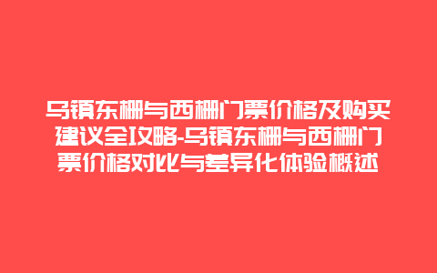 乌镇东栅与西栅门票价格及购买建议全攻略-乌镇东栅与西栅门票价格对比与差异化体验概述