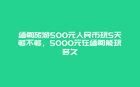 缅甸旅游500元人民币玩5天够不够，5000元在缅甸能玩多久