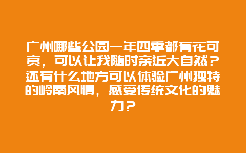 广州哪些公园一年四季都有花可赏，可以让我随时亲近大自然？还有什么地方可以体验广州独特的岭南风情，感受传统文化的魅力？