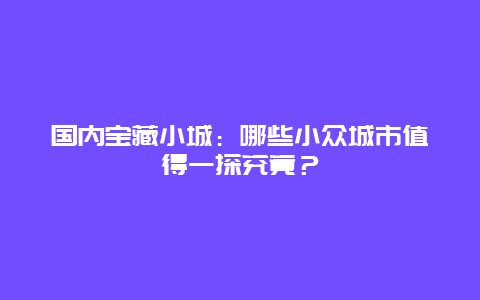 国内宝藏小城：哪些小众城市值得一探究竟？