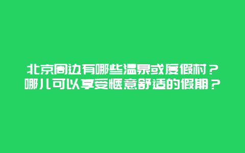 北京周边有哪些温泉或度假村？哪儿可以享受惬意舒适的假期？