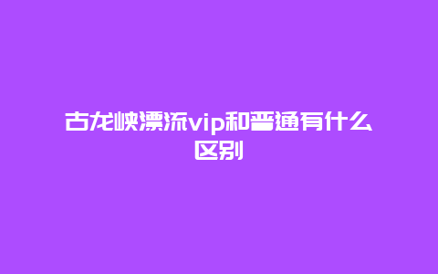 古龙峡漂流vip和普通有什么区别