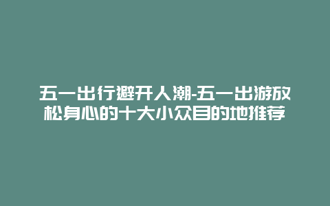 五一出行避开人潮-五一出游放松身心的十大小众目的地推荐