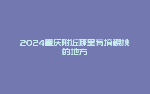 2024重庆附近哪里有摘樱桃的地方