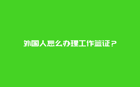 外国人怎么办理工作签证？