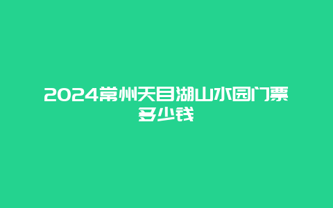 2024常州天目湖山水园门票多少钱