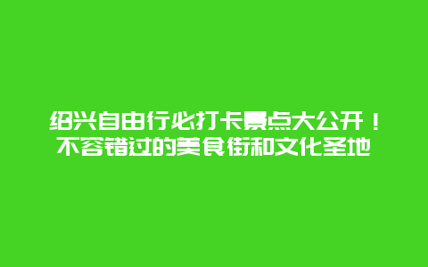 绍兴自由行必打卡景点大公开！不容错过的美食街和文化圣地