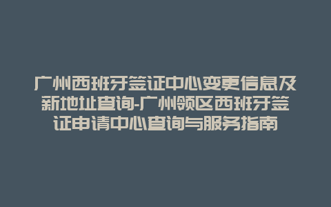 广州西班牙签证中心变更信息及新地址查询-广州领区西班牙签证申请中心查询与服务指南