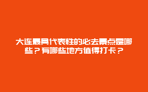 大连最具代表性的必去景点是哪些？有哪些地方值得打卡？