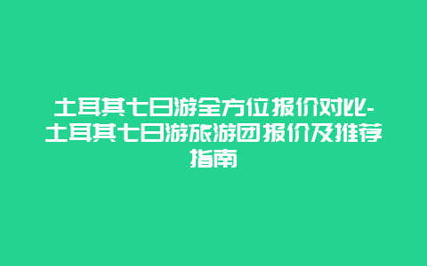 土耳其七日游全方位报价对比-土耳其七日游旅游团报价及推荐指南