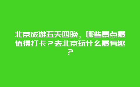 北京旅游五天四晚，哪些景点最值得打卡？去北京玩什么最有趣？