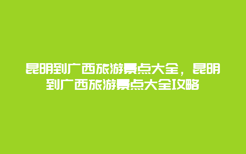 昆明到广西旅游景点大全，昆明到广西旅游景点大全攻略