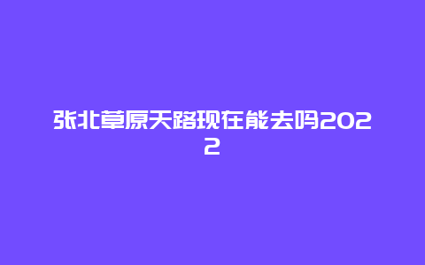 张北草原天路现在能去吗2022