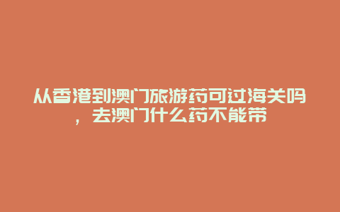 从香港到澳门旅游药可过海关吗，去澳门什么药不能带