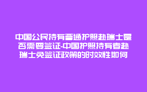 中国公民持有普通护照赴瑞士是否需要签证-中国护照持有者赴瑞士免签证政策的时效性如何