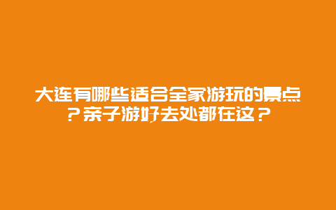 大连有哪些适合全家游玩的景点？亲子游好去处都在这？