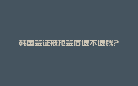 韩国签证被拒签后退不退钱?