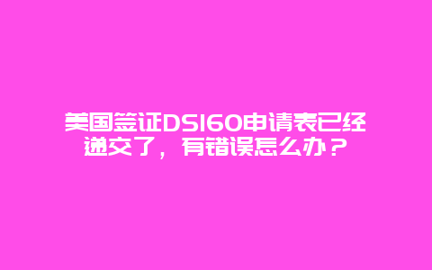 美国签证DS160申请表已经递交了，有错误怎么办？