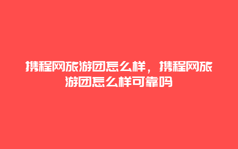 携程网旅游团怎么样，携程网旅游团怎么样可靠吗