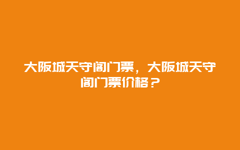 大阪城天守阁门票，大阪城天守阁门票价格？