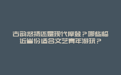 古韵悠扬还是现代摩登？哪些临近省份适合文艺青年游玩？