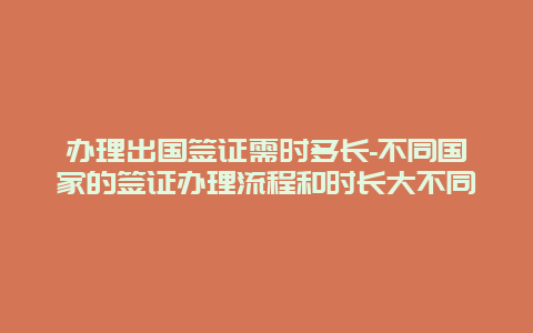 办理出国签证需时多长-不同国家的签证办理流程和时长大不同