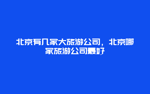 北京有几家大旅游公司，北京哪家旅游公司最好