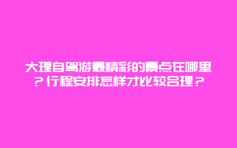 大理自驾游最精彩的景点在哪里？行程安排怎样才比较合理？