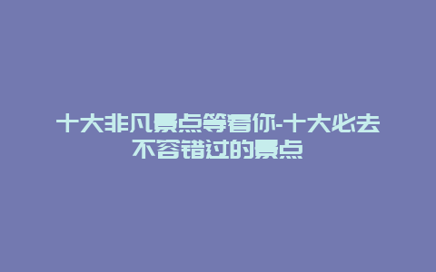 十大非凡景点等着你-十大必去不容错过的景点