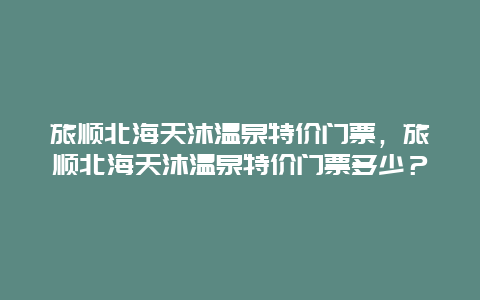 旅顺北海天沐温泉特价门票，旅顺北海天沐温泉特价门票多少？