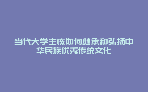 当代大学生该如何继承和弘扬中华民族优秀传统文化