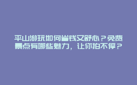 平山游玩如何省钱又舒心？免费景点有哪些魅力，让你拍不停？