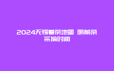 2024无锡春茶地图 明前茶采摘时间